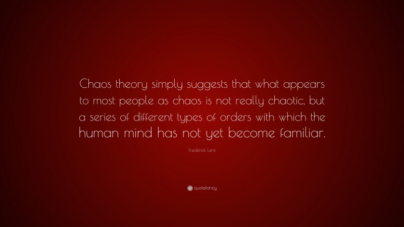 Frederick Lenz Quote: “Chaos theory simply suggests that what appears to most people as chaos is not really chaotic, but a series of different types of orders with which the human mind has not yet become familiar.”