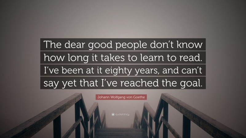 Johann Wolfgang von Goethe Quote: “The dear good people don’t know how long it takes to learn to read. I’ve been at it eighty years, and can’t say yet that I’ve reached the goal.”