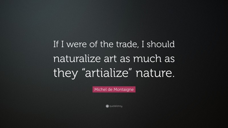 Michel de Montaigne Quote: “If I were of the trade, I should naturalize art as much as they “artialize” nature.”