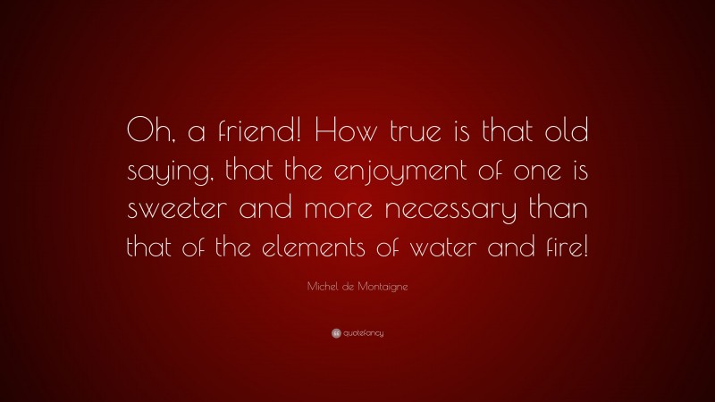 Michel de Montaigne Quote: “Oh, a friend! How true is that old saying, that the enjoyment of one is sweeter and more necessary than that of the elements of water and fire!”