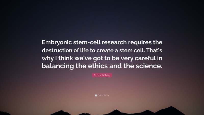 George W. Bush Quote: “Embryonic stem-cell research requires the destruction of life to create a stem cell. That’s why I think we’ve got to be very careful in balancing the ethics and the science.”