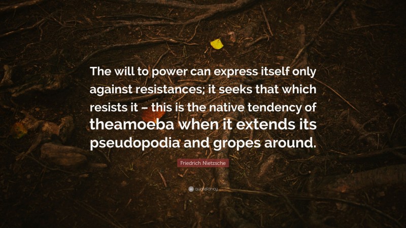 Friedrich Nietzsche Quote: “The will to power can express itself only against resistances; it seeks that which resists it – this is the native tendency of theamoeba when it extends its pseudopodia and gropes around.”