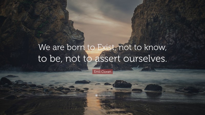 Emil Cioran Quote: “We are born to Exist, not to know, to be, not to assert ourselves.”