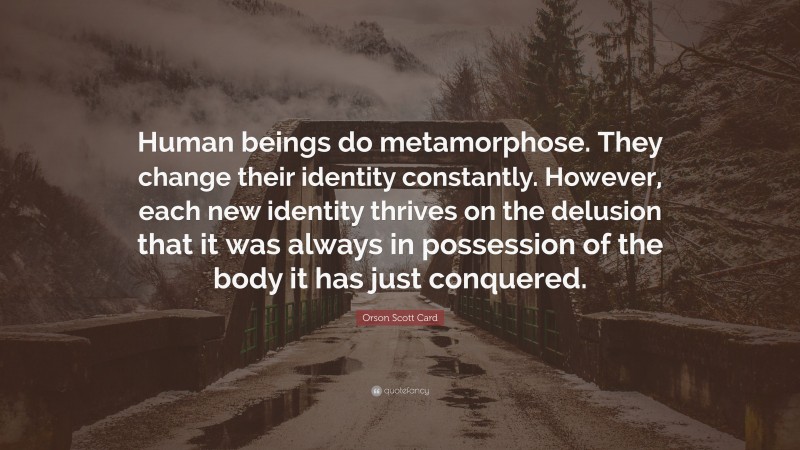 Orson Scott Card Quote: “Human beings do metamorphose. They change their identity constantly. However, each new identity thrives on the delusion that it was always in possession of the body it has just conquered.”