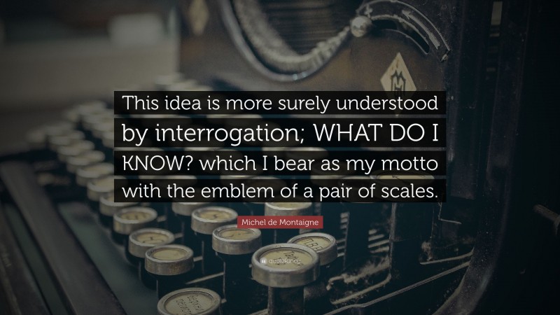 Michel de Montaigne Quote: “This idea is more surely understood by interrogation; WHAT DO I KNOW? which I bear as my motto with the emblem of a pair of scales.”