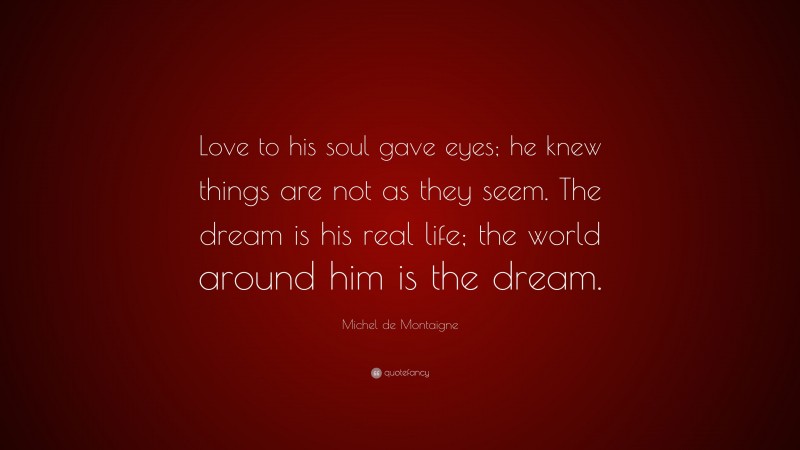 Michel de Montaigne Quote: “Love to his soul gave eyes; he knew things are not as they seem. The dream is his real life; the world around him is the dream.”