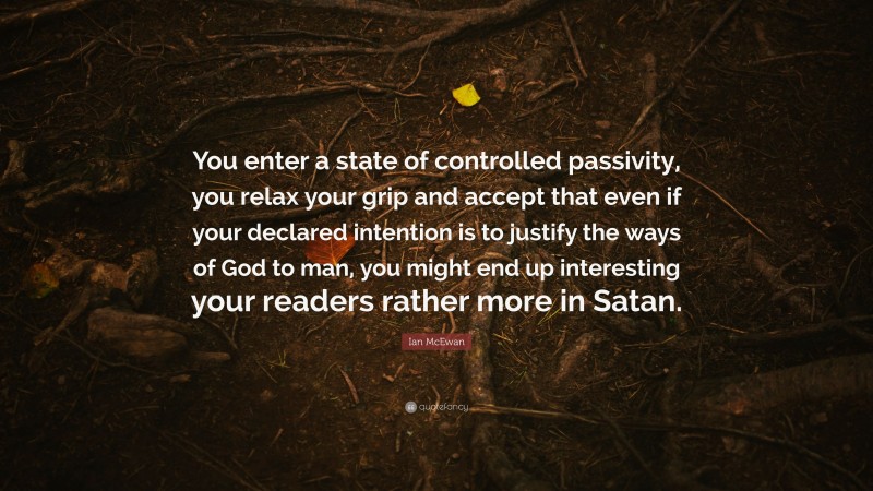 Ian McEwan Quote: “You enter a state of controlled passivity, you relax your grip and accept that even if your declared intention is to justify the ways of God to man, you might end up interesting your readers rather more in Satan.”
