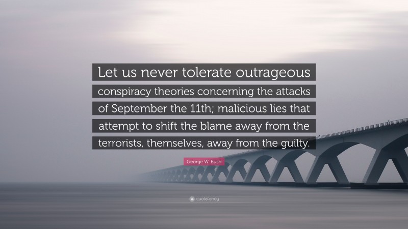 George W. Bush Quote: “Let us never tolerate outrageous conspiracy theories concerning the attacks of September the 11th; malicious lies that attempt to shift the blame away from the terrorists, themselves, away from the guilty.”