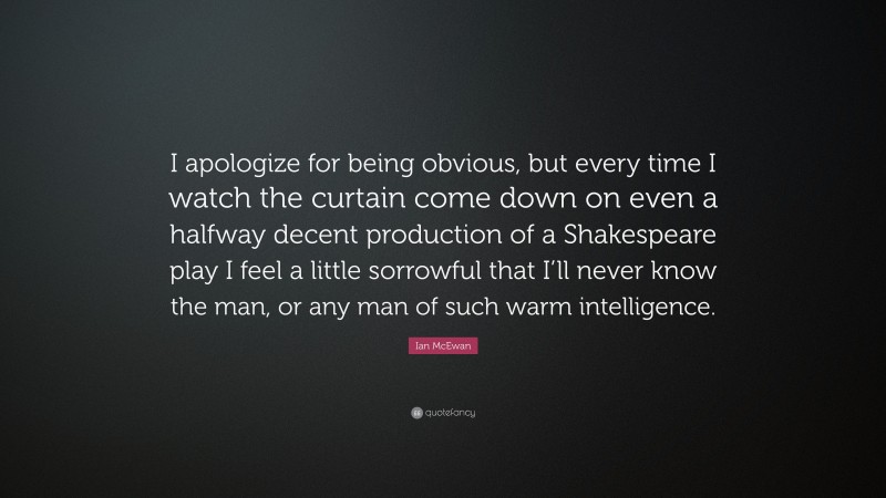 Ian McEwan Quote: “I apologize for being obvious, but every time I watch the curtain come down on even a halfway decent production of a Shakespeare play I feel a little sorrowful that I’ll never know the man, or any man of such warm intelligence.”