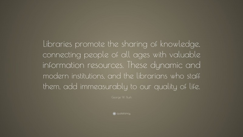 George W. Bush Quote: “Libraries promote the sharing of knowledge, connecting people of all ages with valuable information resources. These dynamic and modern institutions, and the librarians who staff them, add immeasurably to our quality of life.”