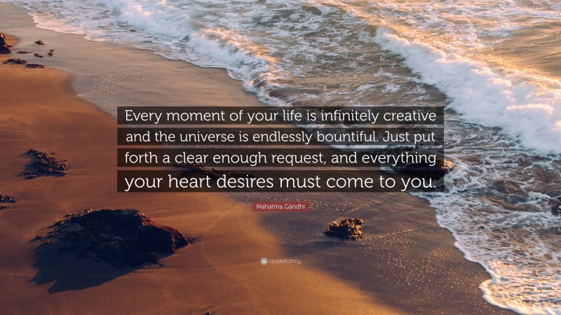 Mahatma Gandhi Quote: “Every moment of your life is infinitely creative and the universe is endlessly bountiful. Just put forth a clear enough request, and everything your heart desires must come to you.”