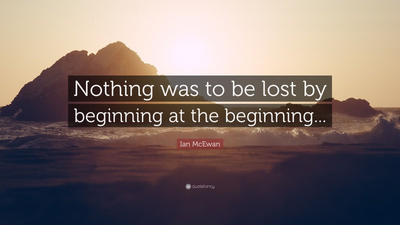 Ian McEwan Quote: “Nothing was to be lost by beginning at the beginning...”