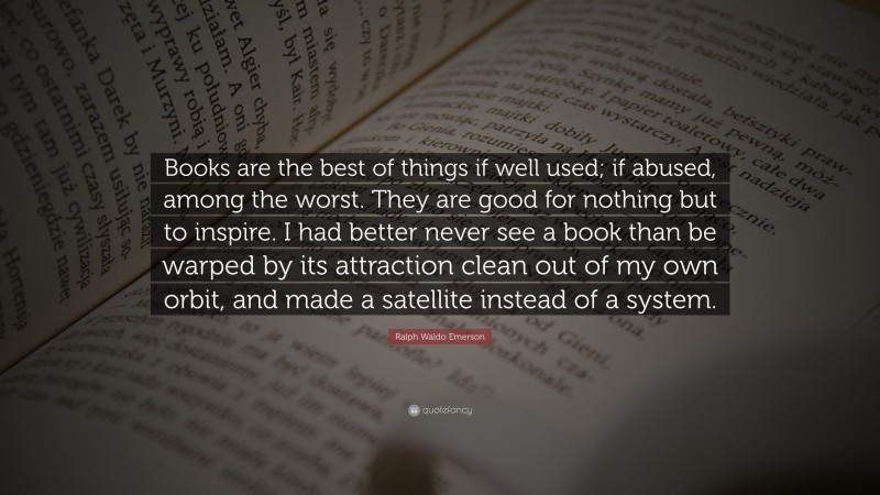 Ralph Waldo Emerson Quote: “Books are the best of things if well used; if abused, among the worst. They are good for nothing but to inspire. I had better never see a book than be warped by its attraction clean out of my own orbit, and made a satellite instead of a system.”