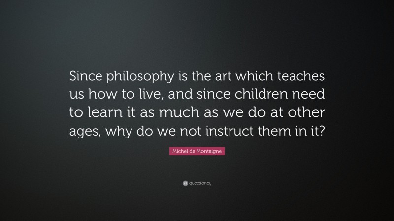 Michel de Montaigne Quote: “Since philosophy is the art which teaches us how to live, and since children need to learn it as much as we do at other ages, why do we not instruct them in it?”