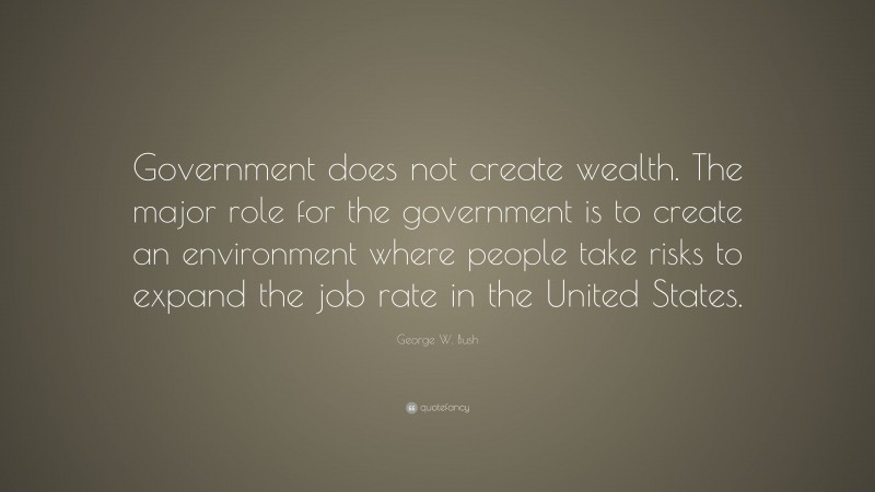 George W. Bush Quote: “Government does not create wealth. The major role for the government is to create an environment where people take risks to expand the job rate in the United States.”