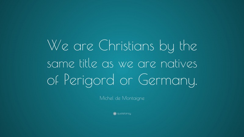 Michel de Montaigne Quote: “We are Christians by the same title as we are natives of Perigord or Germany.”