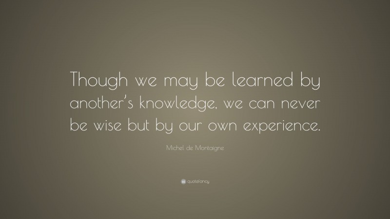 Michel de Montaigne Quote: “Though we may be learned by another’s knowledge, we can never be wise but by our own experience.”