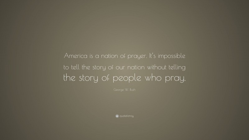 George W. Bush Quote: “America is a nation of prayer. It’s impossible to tell the story of our nation without telling the story of people who pray.”