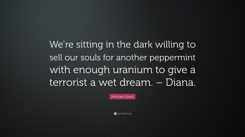 Michael Grant Quote: “We’re sitting in the dark willing to sell our souls for another peppermint with enough uranium to give a terrorist a wet dream. – Diana.”