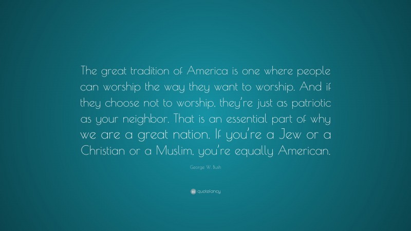 George W. Bush Quote: “The great tradition of America is one where people can worship the way they want to worship. And if they choose not to worship, they’re just as patriotic as your neighbor. That is an essential part of why we are a great nation. If you’re a Jew or a Christian or a Muslim, you’re equally American.”