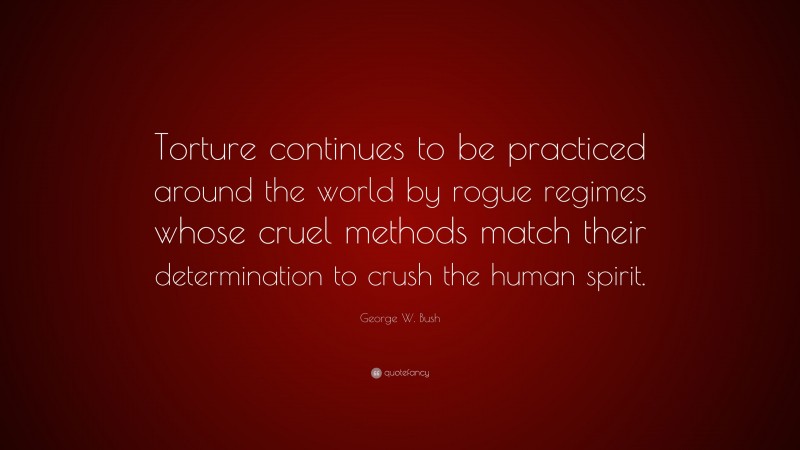 George W. Bush Quote: “Torture continues to be practiced around the world by rogue regimes whose cruel methods match their determination to crush the human spirit.”