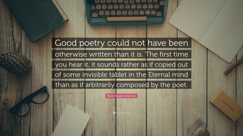 Ralph Waldo Emerson Quote: “Good poetry could not have been otherwise written than it is. The first time you hear it, it sounds rather as if copied out of some invisible tablet in the Eternal mind than as if arbitrarily composed by the poet.”