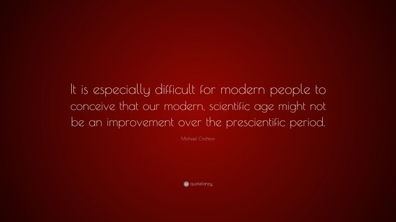 Michael Crichton Quote: “It is especially difficult for modern people to conceive that our modern, scientific age might not be an improvement over the prescientific period.”