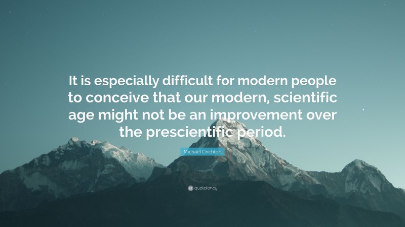 Michael Crichton Quote: “It is especially difficult for modern people to conceive that our modern, scientific age might not be an improvement over the prescientific period.”