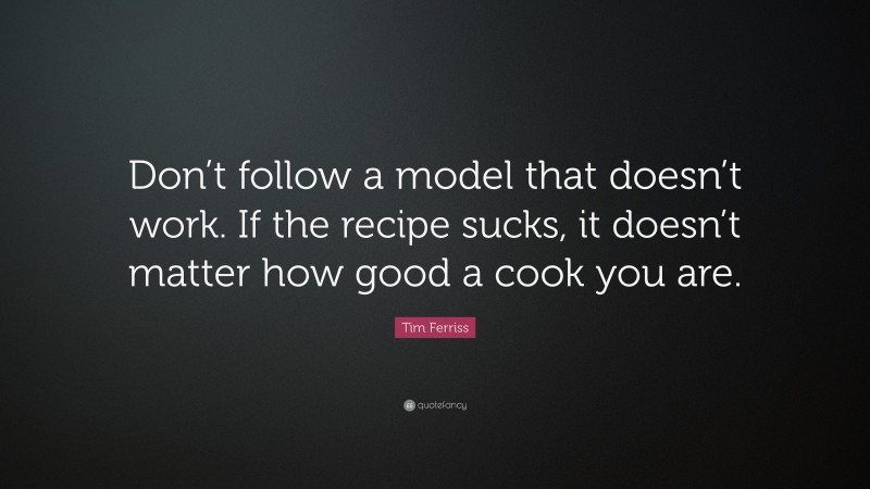 Tim Ferriss Quote: “Don’t follow a model that doesn’t work. If the recipe sucks, it doesn’t matter how good a cook you are.”