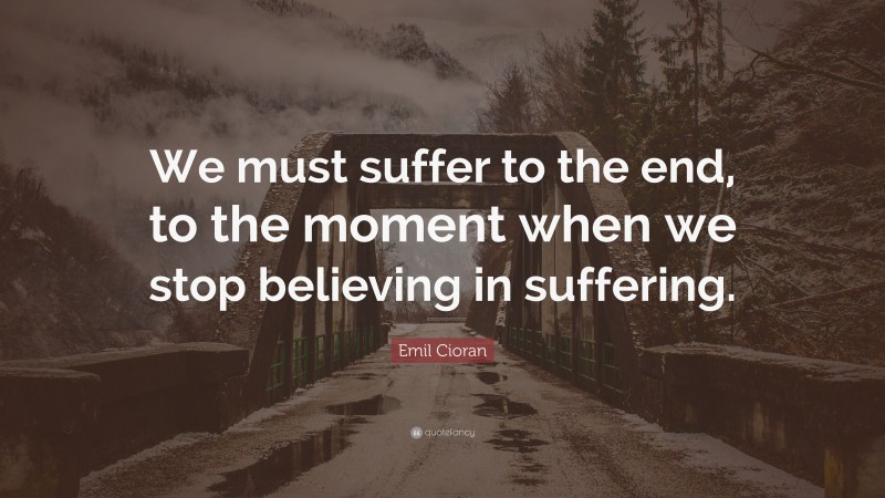 Emil Cioran Quote: “We must suffer to the end, to the moment when we stop believing in suffering.”