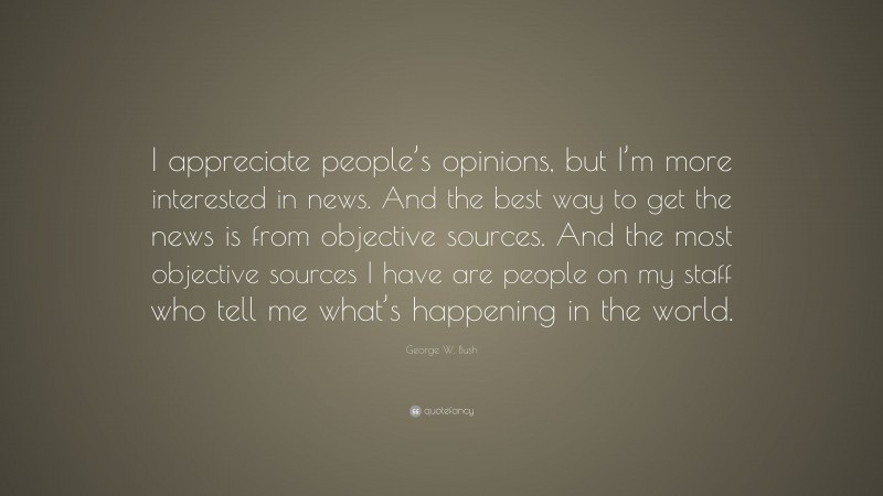 George W. Bush Quote: “I appreciate people’s opinions, but I’m more interested in news. And the best way to get the news is from objective sources. And the most objective sources I have are people on my staff who tell me what’s happening in the world.”