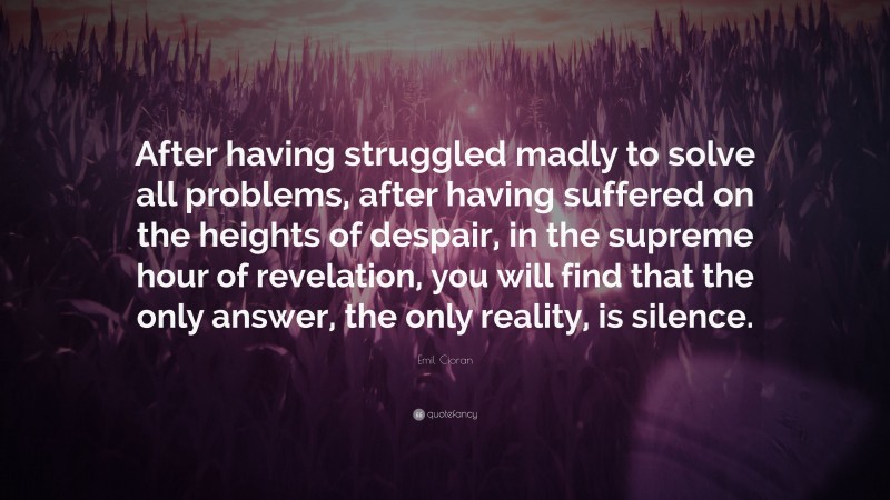 Emil Cioran Quote: “After having struggled madly to solve all problems, after having suffered on the heights of despair, in the supreme hour of revelation, you will find that the only answer, the only reality, is silence.”