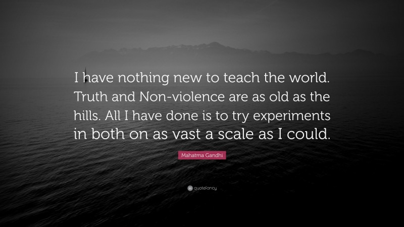 Mahatma Gandhi Quote: “I have nothing new to teach the world. Truth and Non-violence are as old as the hills. All I have done is to try experiments in both on as vast a scale as I could.”