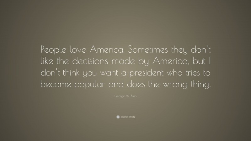 George W. Bush Quote: “People love America. Sometimes they don’t like the decisions made by America, but I don’t think you want a president who tries to become popular and does the wrong thing.”