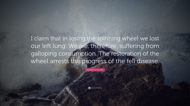 Mahatma Gandhi Quote: “I claim that in losing the spinning wheel we lost our left lung. We are, therefore, suffering from galloping consumption. The restoration of the wheel arrests the progress of the fell disease.”
