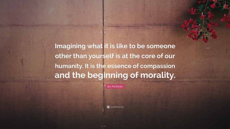 Ian McEwan Quote: “Imagining what it is like to be someone other than yourself is at the core of our humanity. It is the essence of compassion and the beginning of morality.”