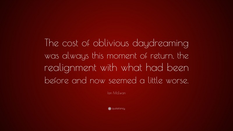 Ian McEwan Quote: “The cost of oblivious daydreaming was always this moment of return, the realignment with what had been before and now seemed a little worse.”