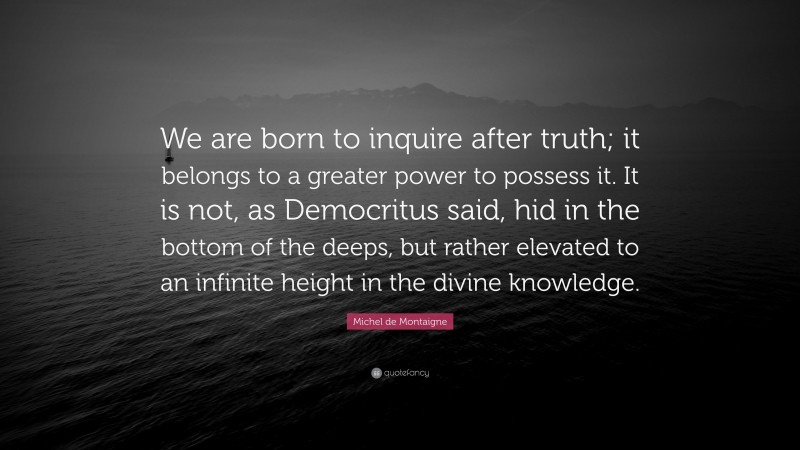 Michel de Montaigne Quote: “We are born to inquire after truth; it belongs to a greater power to possess it. It is not, as Democritus said, hid in the bottom of the deeps, but rather elevated to an infinite height in the divine knowledge.”