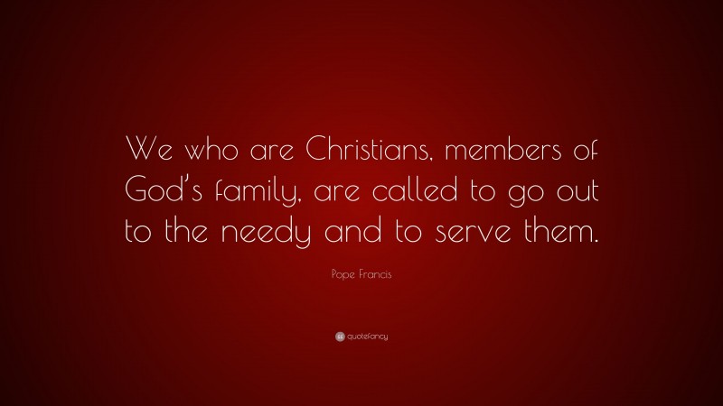 Pope Francis Quote: “We who are Christians, members of God’s family, are called to go out to the needy and to serve them.”