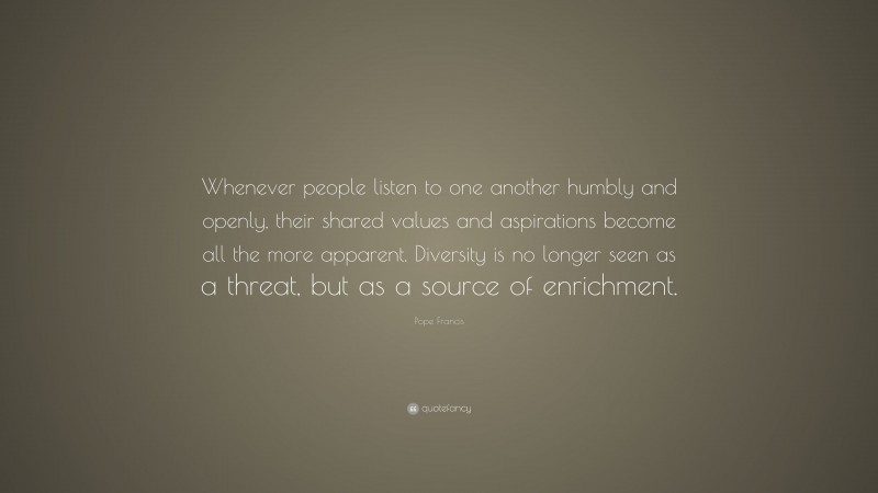 Pope Francis Quote: “Whenever people listen to one another humbly and openly, their shared values and aspirations become all the more apparent. Diversity is no longer seen as a threat, but as a source of enrichment.”