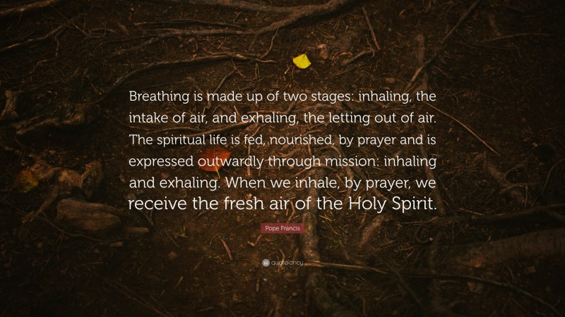 Pope Francis Quote: “Breathing is made up of two stages: inhaling, the intake of air, and exhaling, the letting out of air. The spiritual life is fed, nourished, by prayer and is expressed outwardly through mission: inhaling and exhaling. When we inhale, by prayer, we receive the fresh air of the Holy Spirit.”