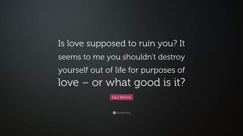 Saul Bellow Quote: “Is love supposed to ruin you? It seems to me you shouldn’t destroy yourself out of life for purposes of love – or what good is it?”