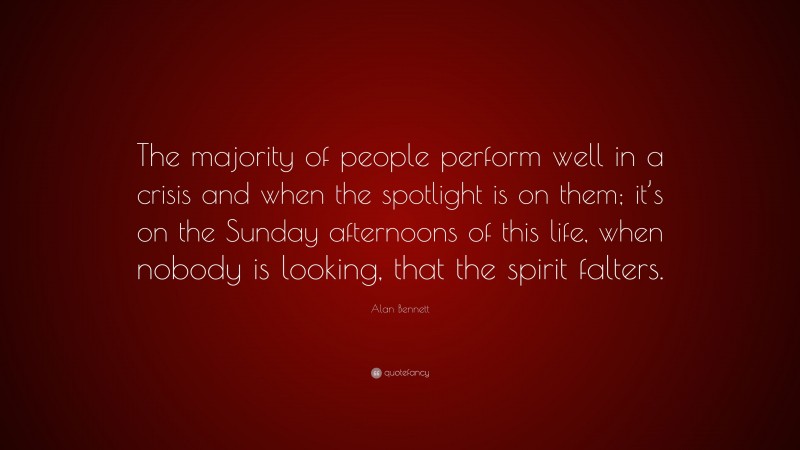 Alan Bennett Quote: “The majority of people perform well in a crisis and when the spotlight is on them; it’s on the Sunday afternoons of this life, when nobody is looking, that the spirit falters.”