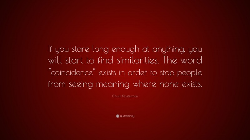 Chuck Klosterman Quote: “If you stare long enough at anything, you will start to find similarities. The word “coincidence” exists in order to stop people from seeing meaning where none exists.”