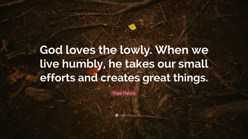 Pope Francis Quote: “God loves the lowly. When we live humbly, he takes our small efforts and creates great things.”