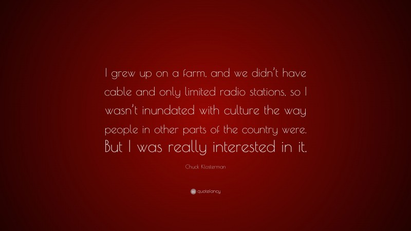 Chuck Klosterman Quote: “I grew up on a farm, and we didn’t have cable and only limited radio stations, so I wasn’t inundated with culture the way people in other parts of the country were. But I was really interested in it.”