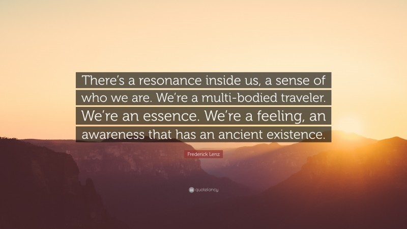Frederick Lenz Quote: “There’s a resonance inside us, a sense of who we are. We’re a multi-bodied traveler. We’re an essence. We’re a feeling, an awareness that has an ancient existence.”