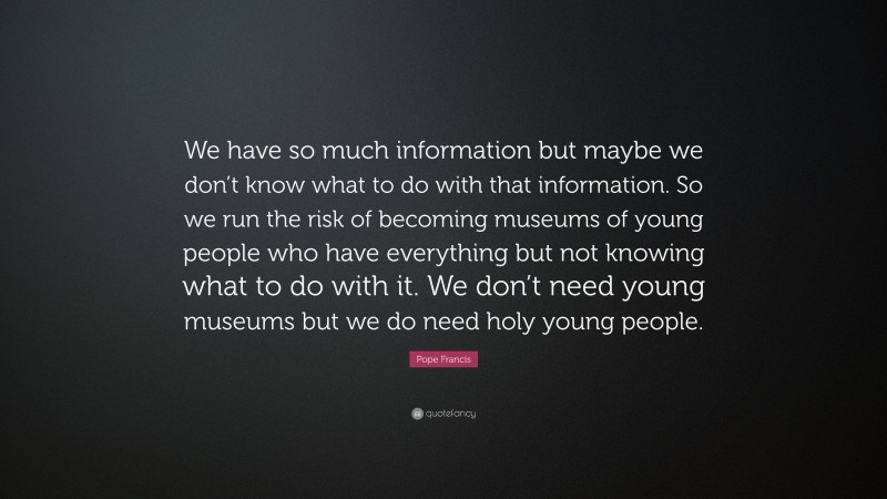 Pope Francis Quote: “We have so much information but maybe we don’t know what to do with that information. So we run the risk of becoming museums of young people who have everything but not knowing what to do with it. We don’t need young museums but we do need holy young people.”