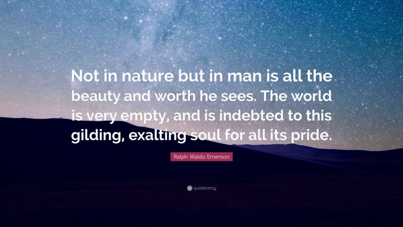 Ralph Waldo Emerson Quote: “Not in nature but in man is all the beauty and worth he sees. The world is very empty, and is indebted to this gilding, exalting soul for all its pride.”