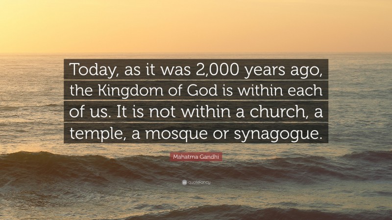 Mahatma Gandhi Quote: “Today, as it was 2,000 years ago, the Kingdom of God is within each of us. It is not within a church, a temple, a mosque or synagogue.”